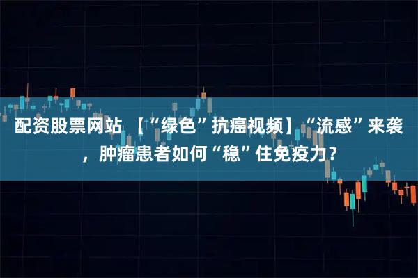 配资股票网站 【“绿色”抗癌视频】“流感”来袭，肿瘤患者如何“稳”住免疫力？