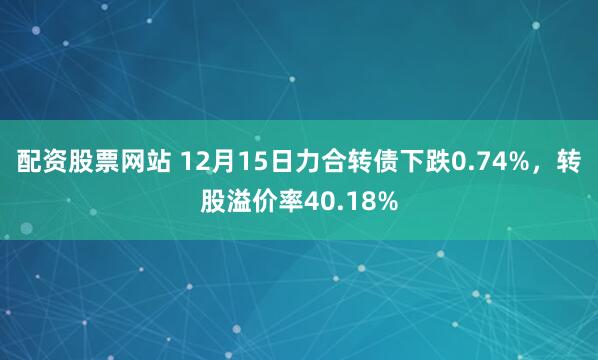 配资股票网站 12月15日力合转债下跌0.74%，转股溢价率40.18%