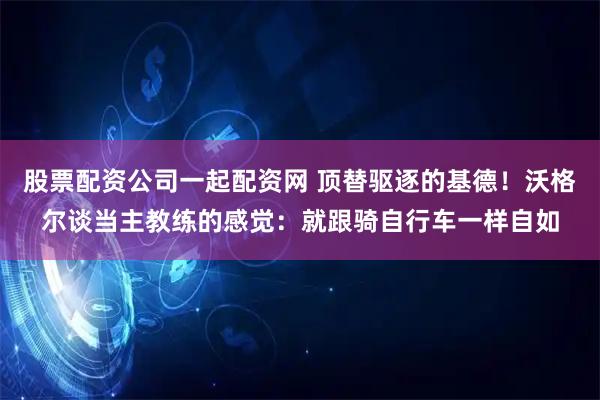 股票配资公司一起配资网 顶替驱逐的基德！沃格尔谈当主教练的感觉：就跟骑自行车一样自如
