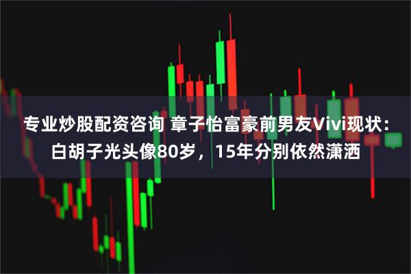 专业炒股配资咨询 章子怡富豪前男友Vivi现状：白胡子光头像80岁，15年分别依然潇洒