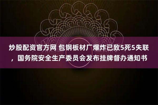 炒股配资官方网 包钢板材厂爆炸已致5死5失联，国务院安全生产委员会发布挂牌督办通知书