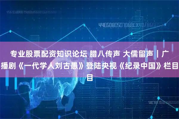 专业股票配资知识论坛 腊八传声 大儒留声｜广播剧《一代学人刘古愚》登陆央视《纪录中国》栏目