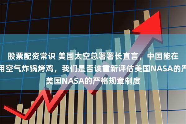 股票配资常识 美国太空总署署长直言，中国能在天宫空间站用空气炸锅烤鸡，我们是否该重新评估美国NASA的严格规章制度
