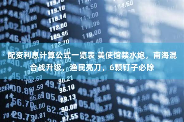 配资利息计算公式一览表 美使馆禁水炮，南海混合战升级，渔民亮刀，6颗钉子必除