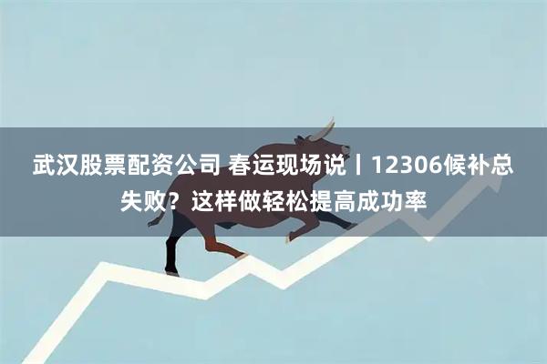 武汉股票配资公司 春运现场说丨12306候补总失败？这样做轻松提高成功率