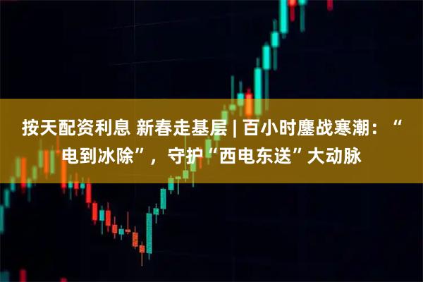 按天配资利息 新春走基层 | 百小时鏖战寒潮：“电到冰除”，守护“西电东送”大动脉