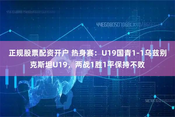 正规股票配资开户 热身赛：U19国青1-1乌兹别克斯坦U19，两战1胜1平保持不败