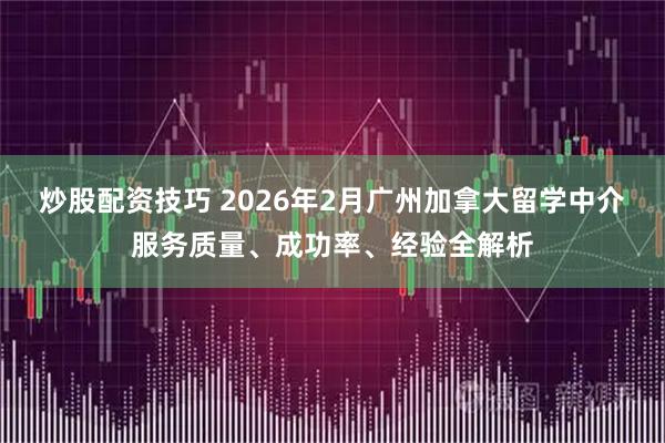 炒股配资技巧 2026年2月广州加拿大留学中介服务质量、成功率、经验全解析