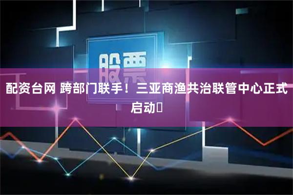 配资台网 跨部门联手！三亚商渔共治联管中心正式启动​