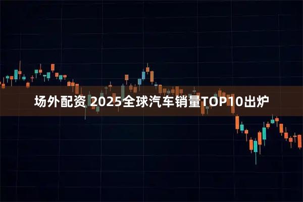 场外配资 2025全球汽车销量TOP10出炉