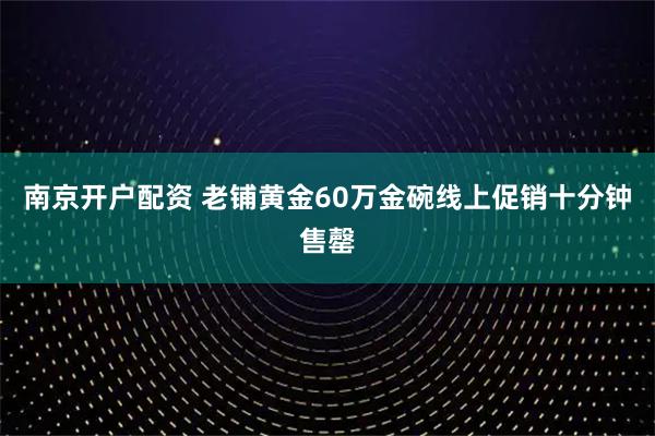 南京开户配资 老铺黄金60万金碗线上促销十分钟售罄