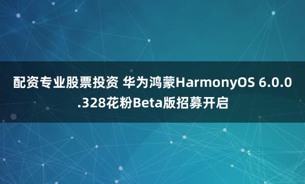 配资专业股票投资 华为鸿蒙HarmonyOS 6.0.0.328花粉Beta版招募开启