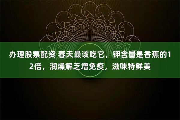 办理股票配资 春天最该吃它，钾含量是香蕉的12倍，润燥解乏增免疫，滋味特鲜美