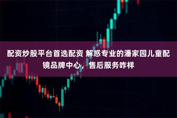 配资炒股平台首选配资 解惑专业的潘家园儿童配镜品牌中心,售后服务咋样