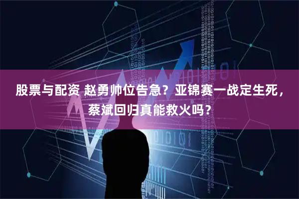 股票与配资 赵勇帅位告急？亚锦赛一战定生死，蔡斌回归真能救火吗？
