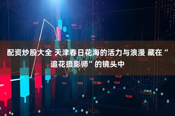 配资炒股大全 天津春日花海的活力与浪漫 藏在“追花摄影师”的镜头中
